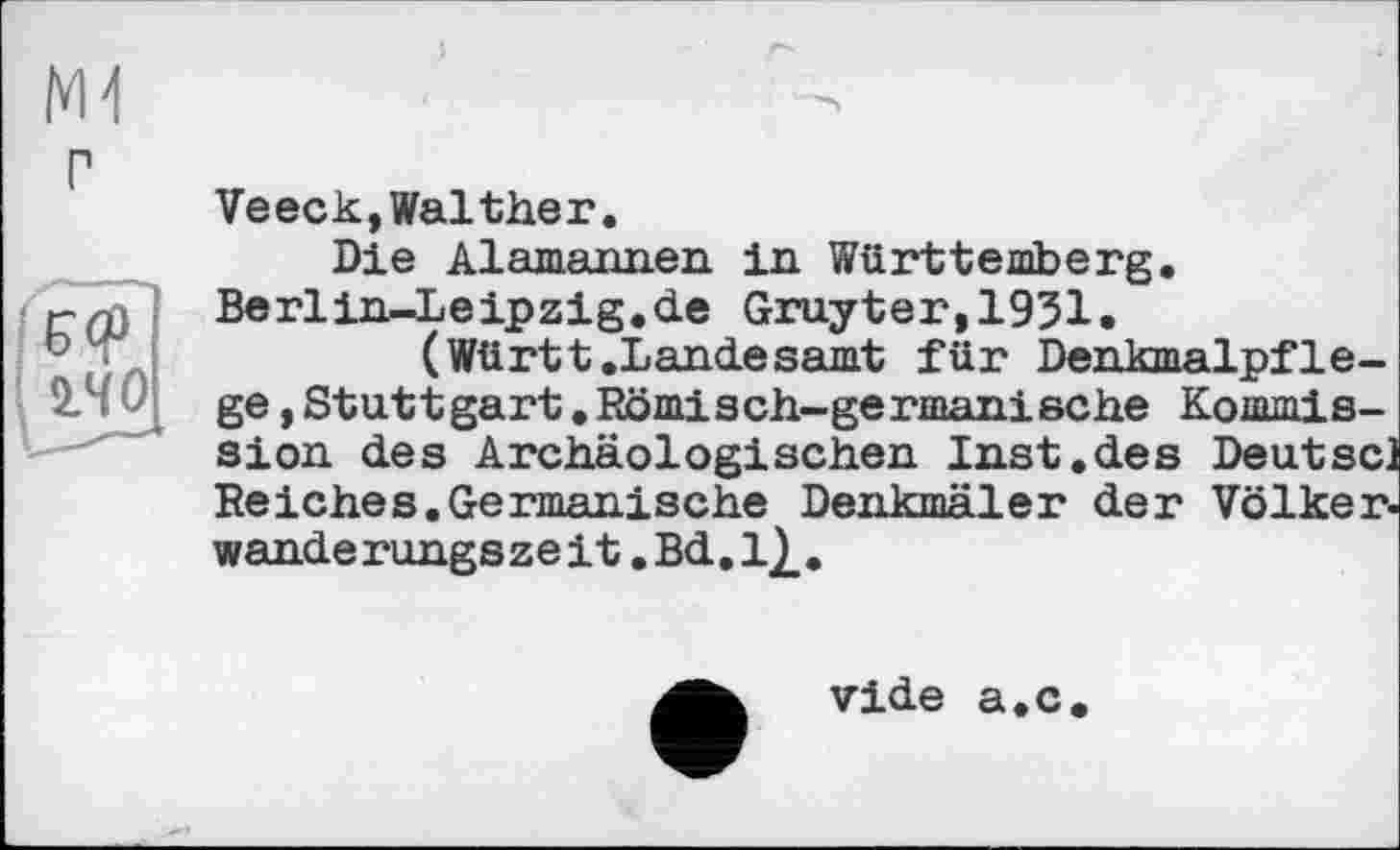 ﻿Ml
г
Veeck,Walther.
Die Alamannen in Württemberg. Berlin-Leipzig.àe Gruyter,1951.
(Württ.Landesamt für Denkmalpflege ,Stuttgart.Römisch-germanische Kommission des Archäologischen Inst.des Deutscl Reiches.Germanische Denkmäler der Völker, wände rungs ze і t. Bd. 1}_.
vide a.c.